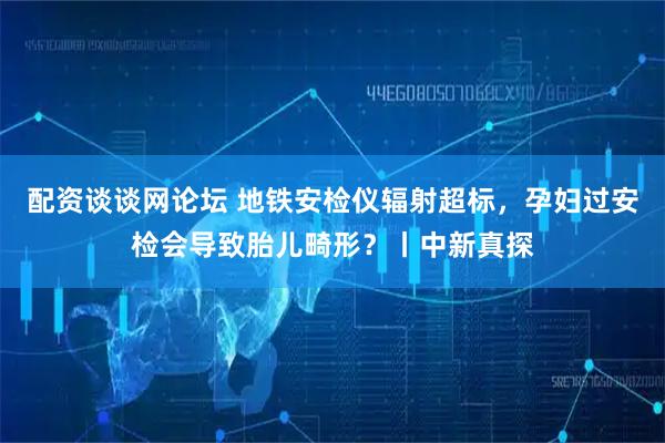 配资谈谈网论坛 地铁安检仪辐射超标，孕妇过安检会导致胎儿畸形？丨中新真探