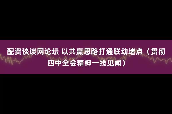 配资谈谈网论坛 以共赢思路打通联动堵点（贯彻四中全会精神一线见闻）