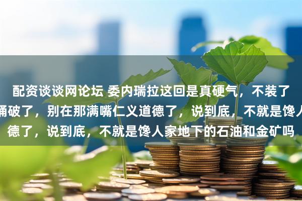 配资谈谈网论坛 委内瑞拉这回是真硬气，不装了，直接把那层窗户纸给捅破了，别在那满嘴仁义道德了，说到底，不就是馋人家地下的石油和金矿吗