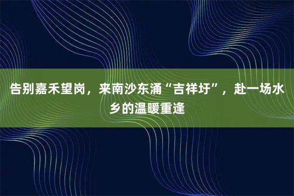 告别嘉禾望岗，来南沙东涌“吉祥圩”，赴一场水乡的温暖重逢