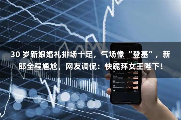 30 岁新娘婚礼排场十足，气场像 “登基”，新郎全程尴尬，网友调侃：快跪拜女王陛下！