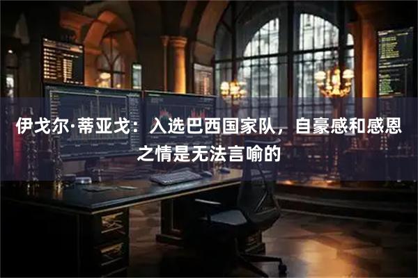 伊戈尔·蒂亚戈：入选巴西国家队，自豪感和感恩之情是无法言喻的